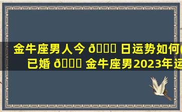 金牛座男人今 🍀 日运势如何(已婚 🐕 金牛座男2023年运势)